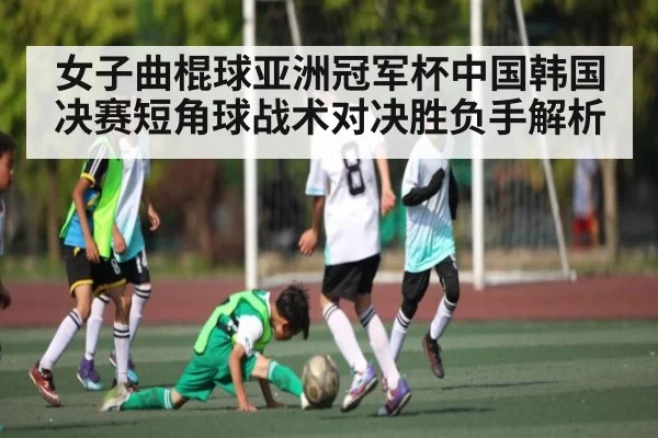 女子曲棍球亚洲冠军杯中国韩国决赛短角球战术对决胜负手解析